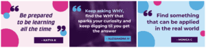 3 quotes from Chats:
1. "Find something that can be applied in the real world" - Monica C
2. "Keep asking WHY, find the WHY that sparks your curiosity and keep digging til you get the answer" - Alessandra M
3. "Be prepared to be learning all the time" - Katya K