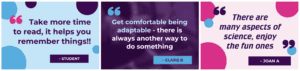 3 quotes from Chats: 1. "There are many aspects of science, enjoy the fun ones" - Joan A 2. "Get comfortable being adaptable - there is always another way to do something" - Claire B 3. "Take more time to read, it helps you remember things!!" - Student