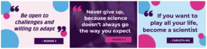 3 quotes from Chats: 1. "Be open to challenges and willing to adapt" - Roisin J "Never give up, because science doesn't always go the way you expect" - Monica C "If you want to play all your life, become a scientist" - Carlota MG